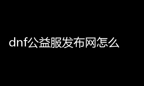 dnf公益服发布网怎么做推广（公益服发布网推广的要领和能力）