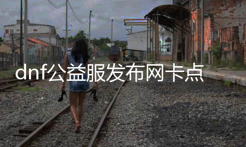 dnf公益服发布网卡点券帮助有什么用（dnf公益服发布网处事器在哪买）