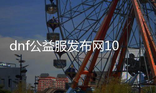 dnf公益服发布网100版本送抽奖（dnf公益服发布网卡无限门票）