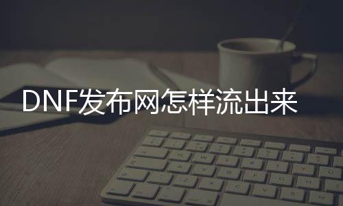 DNF发布网奈何流出来的