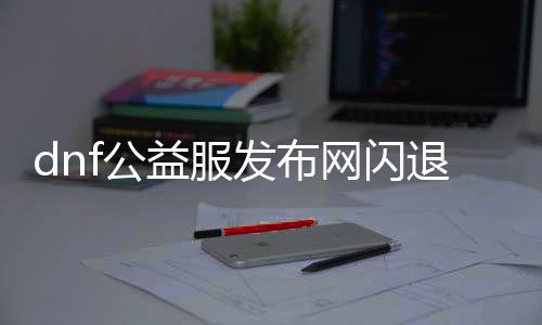dnf公益服发布网闪退（办理dnf公益服发布网闪退问题的要领）