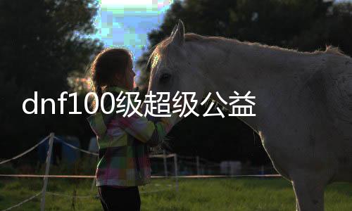 dnf100级超等公益服发布网开服时间,最新dnf公益服发布网下载