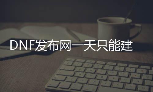 DNF发布网一天只能建一个脚色（DNF发布网一天只能建2个脚色）