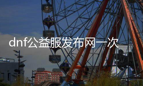 dnf公益服发布网一次10个（体验dnf公益服发布网的十大兴趣）
