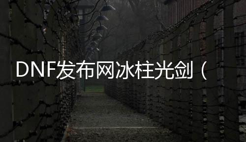 DNF发布网冰柱光剑（dnf冰柱图片 外观悦目）