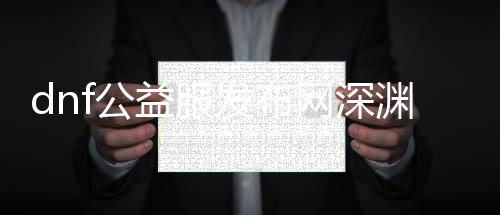dnf公益服发布网深渊帮助（提供dnf公益服发布网深渊帮助东西）