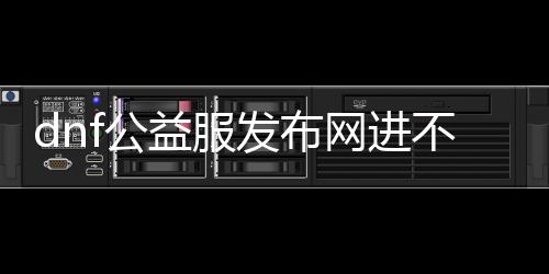 dnf公益服发布网进不去怎么办（办理dnf公益服发布网无法登录的要领）