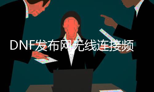 DNF发布网无线毗连频道（dnf无限网络毗连不不变）