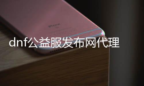 dnf公益服发布网署理（寻找符合的dnf公益服发布网署理商）