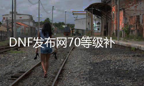 DNF发布网70品级补丁（DNF发布网 70级版本）